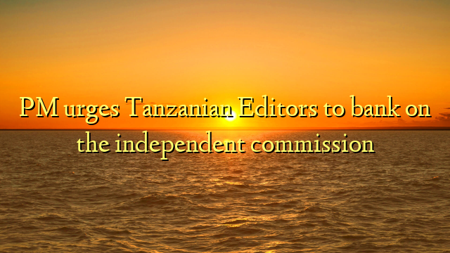 PM urges Tanzanian Editors to bank on the independent commission  